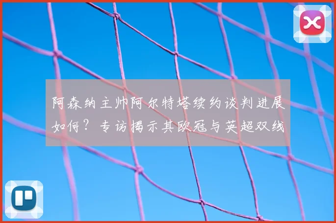 阿森纳主帅阿尔特塔续约谈判进展如何？专访揭示其欧冠与英超双线争冠雄心