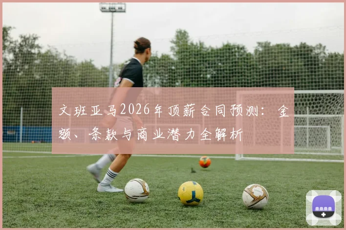 文班亚马2026年顶薪合同预测：金额、条款与商业潜力全解析