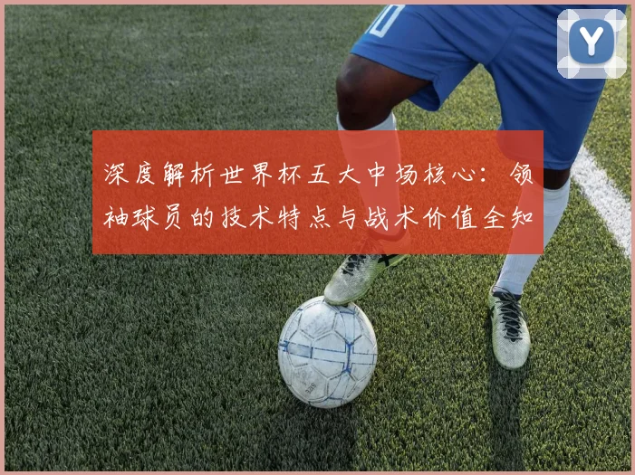 深度解析世界杯五大中场核心：领袖球员的技术特点与战术价值全知道