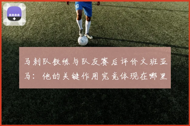 马刺队教练与队友赛后评价文班亚马：他的关键作用究竟体现在哪里？