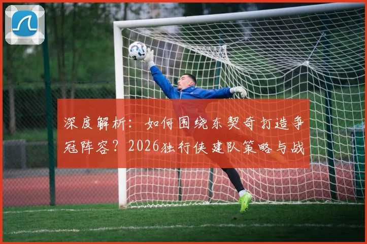 深度解析：如何围绕东契奇打造争冠阵容？2026独行侠建队策略与战术体系构建指南