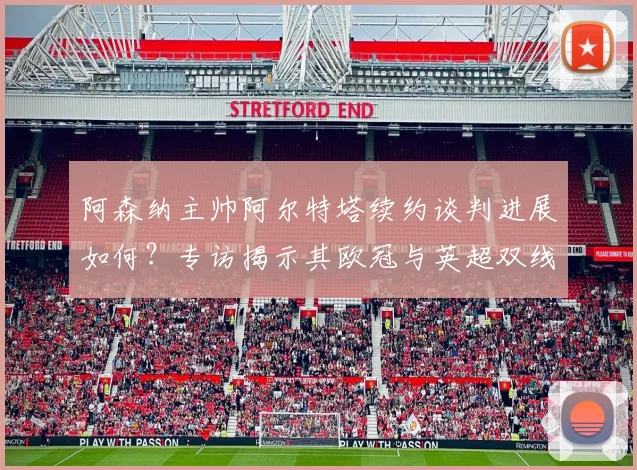 阿森纳主帅阿尔特塔续约谈判进展如何？专访揭示其欧冠与英超双线争冠雄心