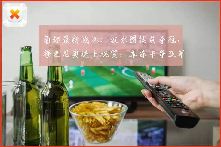 葡超最新战况:波尔图提前夺冠,穆里尼奥送上祝贺,本菲卡争亚军需奇迹