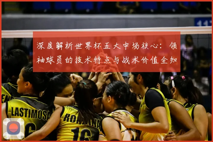 深度解析世界杯五大中场核心:领袖球员的技术特点与战术价值全知道